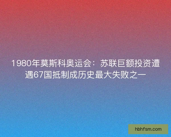 1980年莫斯科奥运会：苏联巨额投资遭遇67国抵制成历史最大失败之一