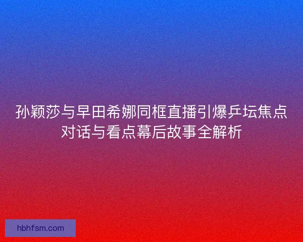 孙颖莎与早田希娜同框直播引爆乒坛焦点对话与看点幕后故事全解析