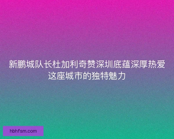 新鹏城队长杜加利奇赞深圳底蕴深厚热爱这座城市的独特魅力
