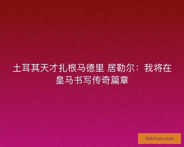 土耳其天才扎根马德里 居勒尔：我将在皇马书写传奇篇章
