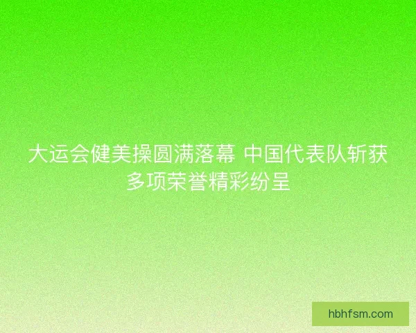 大运会健美操圆满落幕 中国代表队斩获多项荣誉精彩纷呈