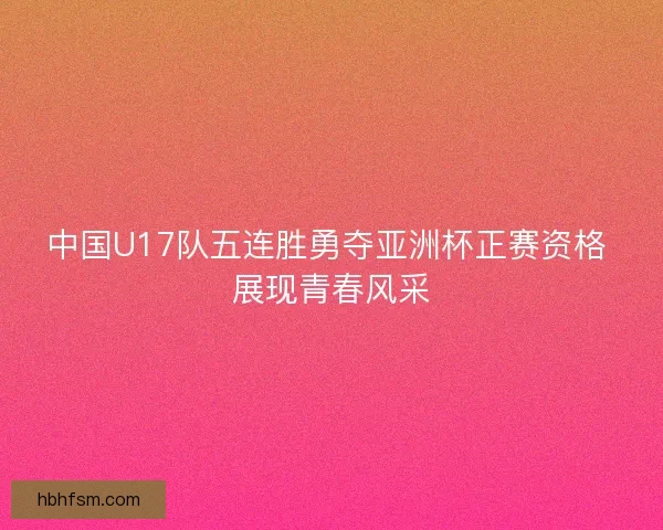 中国U17队五连胜勇夺亚洲杯正赛资格 展现青春风采