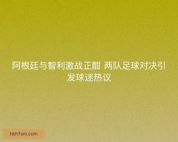 阿根廷与智利激战正酣 两队足球对决引发球迷热议