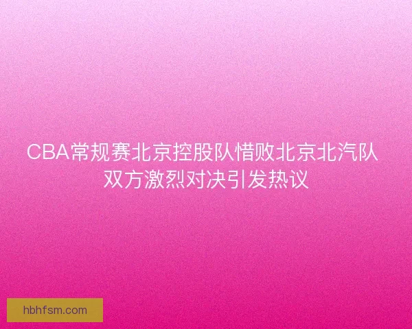 CBA常规赛北京控股队惜败北京北汽队 双方激烈对决引发热议