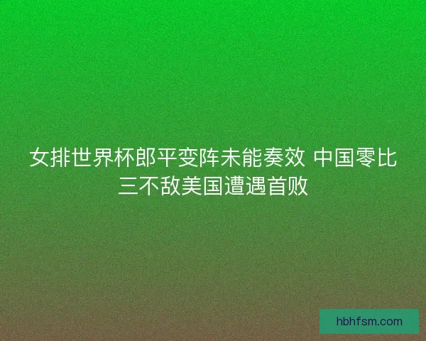 女排世界杯郎平变阵未能奏效 中国零比三不敌美国遭遇首败