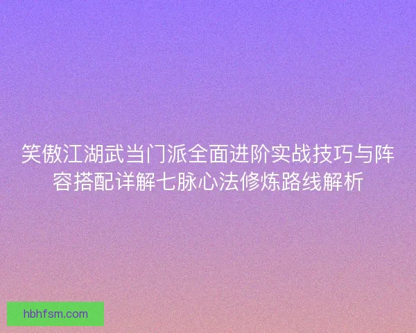 笑傲江湖武当门派全面进阶实战技巧与阵容搭配详解七脉心法修炼路线解析