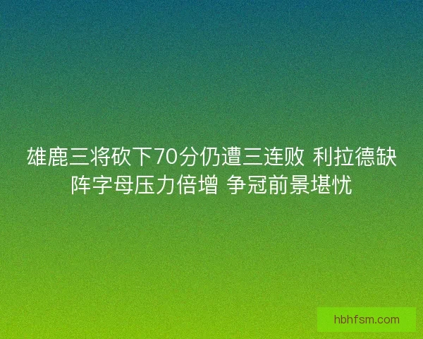雄鹿三将砍下70分仍遭三连败 利拉德缺阵字母压力倍增 争冠前景堪忧