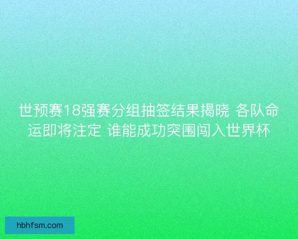 世预赛18强赛分组抽签结果揭晓 各队命运即将注定 谁能成功突围闯入世界杯