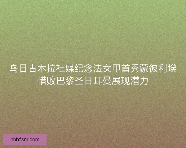 乌日古木拉社媒纪念法女甲首秀蒙彼利埃惜败巴黎圣日耳曼展现潜力