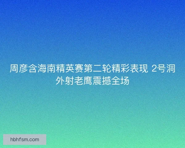 周彦含海南精英赛第二轮精彩表现 2号洞外射老鹰震撼全场