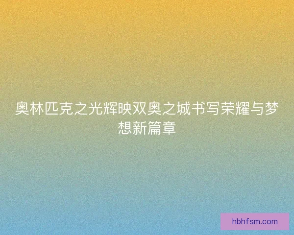 奥林匹克之光辉映双奥之城书写荣耀与梦想新篇章