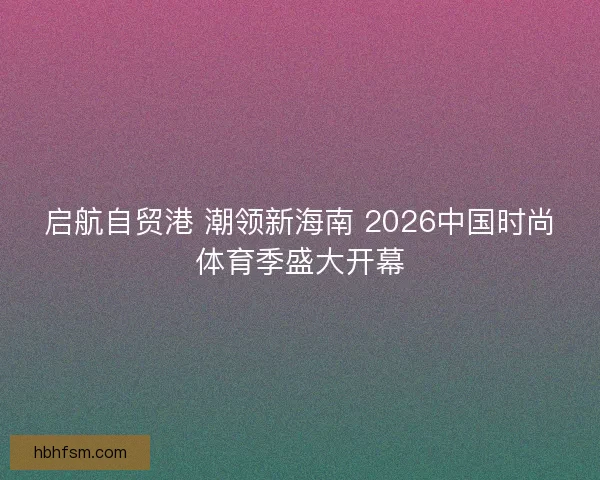 启航自贸港 潮领新海南 2026中国时尚体育季盛大开幕