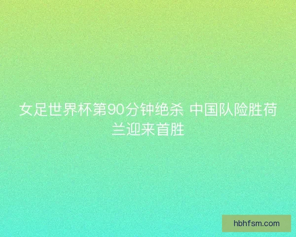 女足世界杯第90分钟绝杀 中国队险胜荷兰迎来首胜