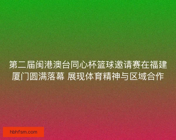 第二届闽港澳台同心杯篮球邀请赛在福建厦门圆满落幕 展现体育精神与区域合作