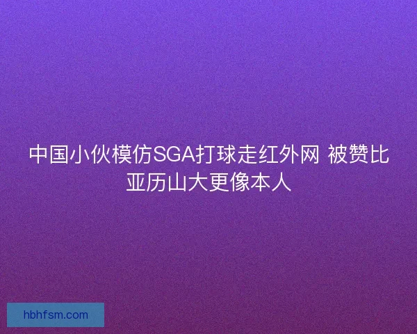 中国小伙模仿SGA打球走红外网 被赞比亚历山大更像本人