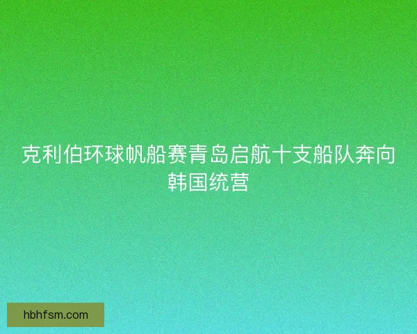克利伯环球帆船赛青岛启航十支船队奔向韩国统营