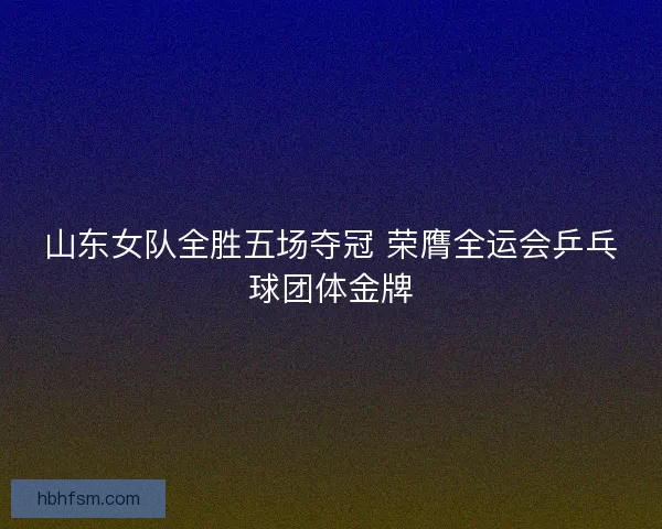 山东女队全胜五场夺冠 荣膺全运会乒乓球团体金牌