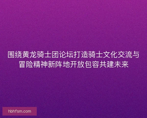围绕黄龙骑士团论坛打造骑士文化交流与冒险精神新阵地开放包容共建未来