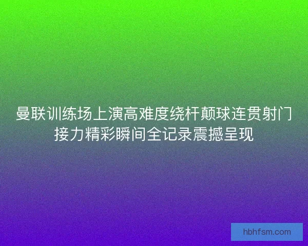 曼联训练场上演高难度绕杆颠球连贯射门接力精彩瞬间全记录震撼呈现