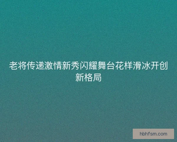 老将传递激情新秀闪耀舞台花样滑冰开创新格局