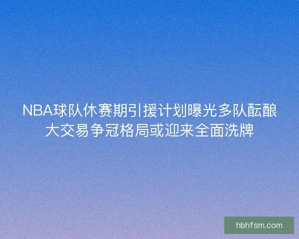 NBA球队休赛期引援计划曝光多队酝酿大交易争冠格局或迎来全面洗牌