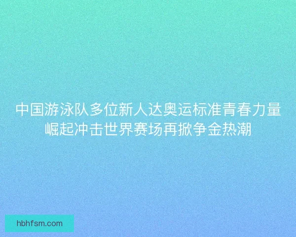 中国游泳队多位新人达奥运标准青春力量崛起冲击世界赛场再掀争金热潮