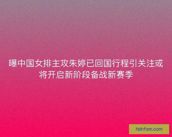 曝中国女排主攻朱婷已回国行程引关注或将开启新阶段备战新赛季