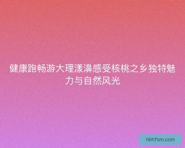 健康跑畅游大理漾濞感受核桃之乡独特魅力与自然风光