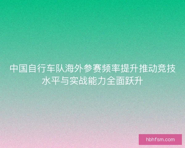 中国自行车队海外参赛频率提升推动竞技水平与实战能力全面跃升