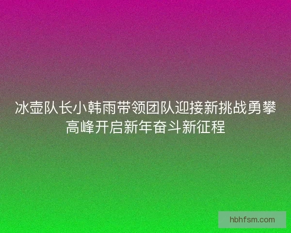 冰壶队长小韩雨带领团队迎接新挑战勇攀高峰开启新年奋斗新征程