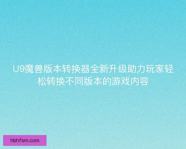 U9魔兽版本转换器全新升级助力玩家轻松转换不同版本的游戏内容