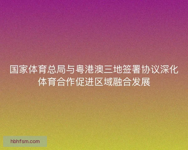 国家体育总局与粤港澳三地签署协议深化体育合作促进区域融合发展
